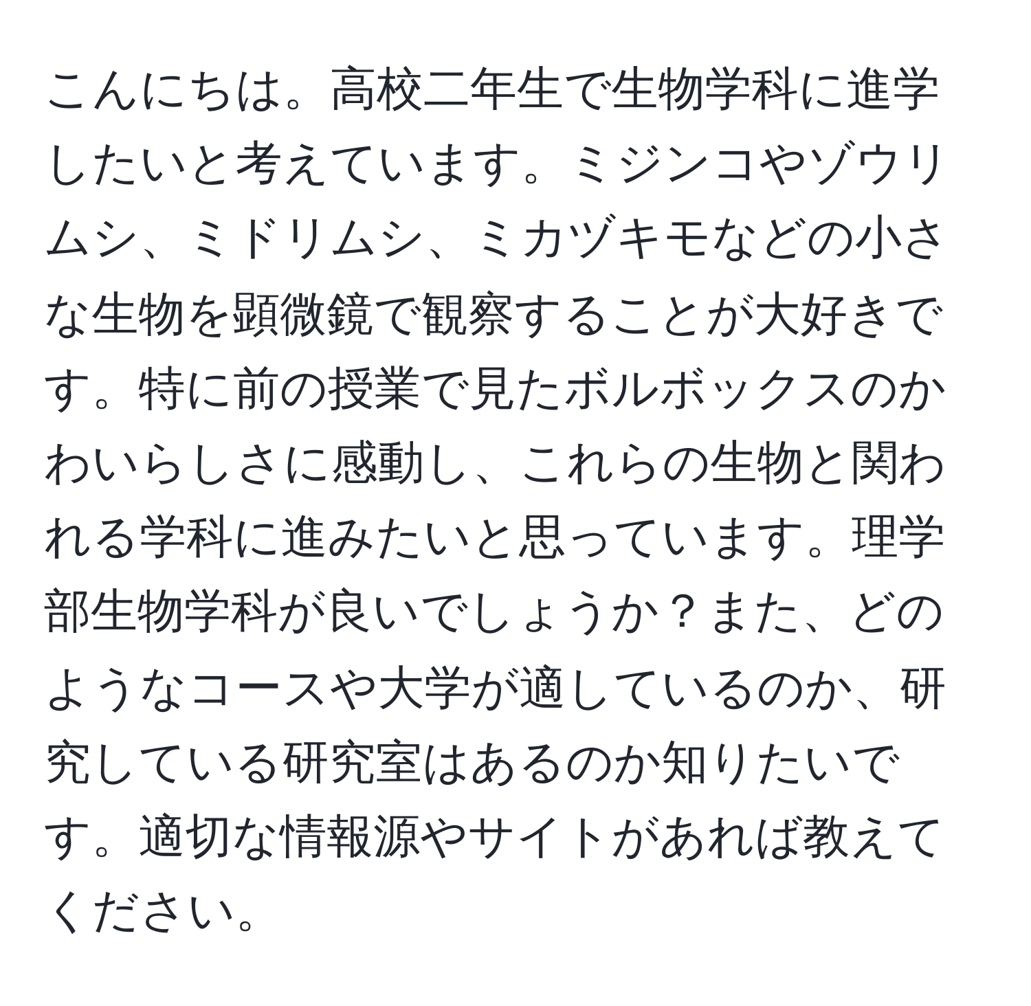 こんにちは。高校二年生で生物学科に進学したいと考えています。ミジンコやゾウリムシ、ミドリムシ、ミカヅキモなどの小さな生物を顕微鏡で観察することが大好きです。特に前の授業で見たボルボックスのかわいらしさに感動し、これらの生物と関われる学科に進みたいと思っています。理学部生物学科が良いでしょうか？また、どのようなコースや大学が適しているのか、研究している研究室はあるのか知りたいです。適切な情報源やサイトがあれば教えてください。