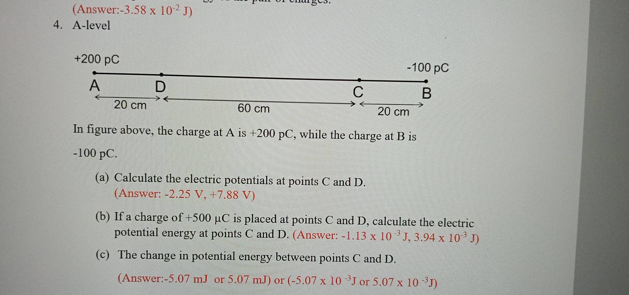 (Answer: -3.58* 10^(-2)J)
4. A-level
+200 pC -100 pC
A 
D 
C 
B
20 cm 60 cm
20 cm
In figure above, the charge at A is +200 pC, while the charge at B is
-100 pC. 
(a) Calculate the electric potentials at points C and D. 
(Answer: -2.25 V, +7.88 V) 
(b) If a charge of +500 μC is placed at points C and D, calculate the electric 
potential energy at points C and D. (Answer: -1.13* 10^(-3)J, 3.94* 10^(-3)J)
(c) The change in potential energy between points C and D. 
(Answer: -5.07 mJ or 5.07 mJ) or (-5.07* 10^(-3)J or 5.07* 10^(-3)J)