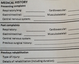 MEDICAL HISTORY 
Presenting complaint 
Respiratory/eng: _Cardiovascular:_ 
_ 
Gastrointestinal: Musculoskeletal:_ 
Central nervous system:_ 
Past complaints 
_ 
Respiratory: Cardiovascular:_ 
_ 
Gastrointestinal: Musculoskeletal:_ 
Central nervous system:_ 
Previous surgical history: 
_ 
_ 
_ 
Previous rehabilitation 
Type of injury:_ 
Details of rehabilitation (including duration):_