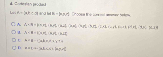 d. Cartesian product
Let A= a,b,c,d and let B= x,y,z. Choose the correct answer below.
A. A* B= (a,x),(a,y),(a,z),(b,x),(b,y),(b,z),(c,x),(c,y),(c,z),(d,x),(d,y),(d,z)
B. A* B= (a,x),(a,y),(a,z)
C. A* B= (a,b,c,d,x,y,z)
D. A* B= (a,b,c,d),(x,y,z)