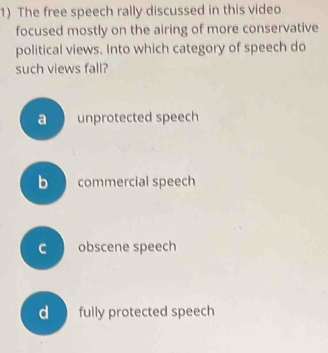 The free speech rally discussed in this video
focused mostly on the airing of more conservative
political views. Into which category of speech do
such views fall?
a unprotected speech
b commercial speech
c obscene speech
d fully protected speech