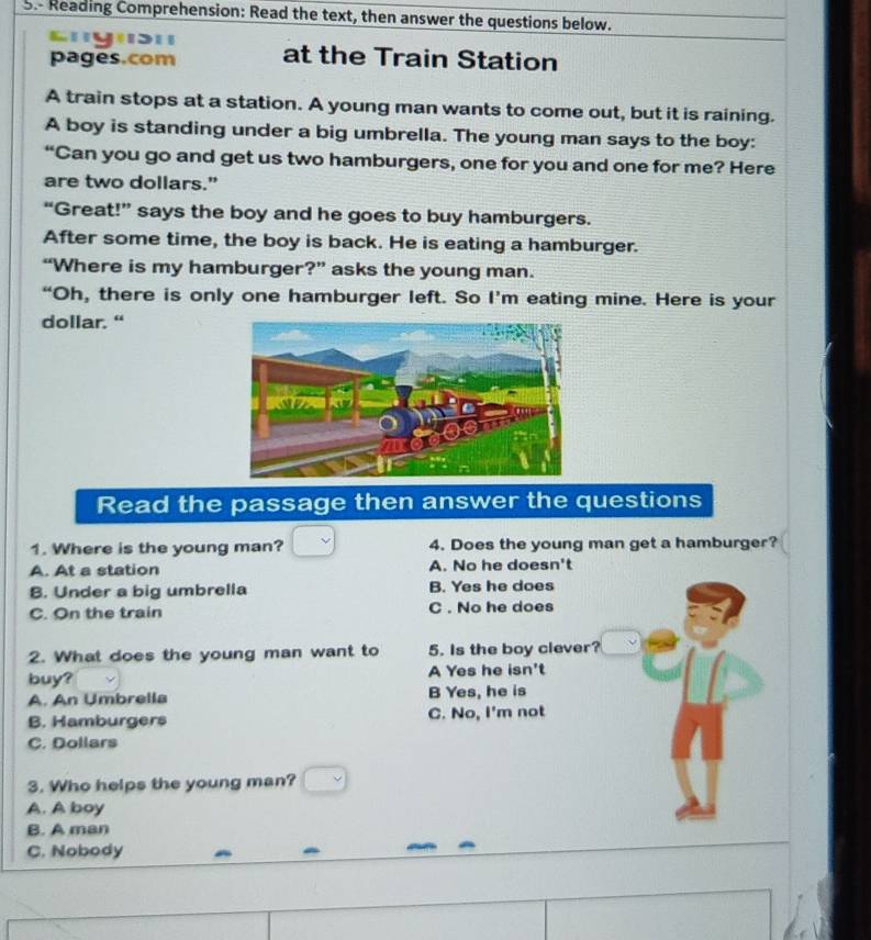 Reading Comprehension: Read the text, then answer the questions below.
'y'''
pages.com at the Train Station
A train stops at a station. A young man wants to come out, but it is raining.
A boy is standing under a big umbrella. The young man says to the boy:
“Can you go and get us two hamburgers, one for you and one for me? Here
are two dollars."
“Great!” says the boy and he goes to buy hamburgers.
After some time, the boy is back. He is eating a hamburger.
“Where is my hamburger?” asks the young man.
“Oh, there is only one hamburger left. So I’m eating mine. Here is your
dollar. “
Read the passage then answer the questions
1. Where is the young man? 4. Does the young man get a hamburger?
A. At a station A. No he doesn't
B. Under a big umbrella B. Yes he does
C. On the train C . No he does
2. What does the young man want to 5. Is the boy clever?
buy? A Yes he isn't
A. An Umbrella B Yes, he is
B. Hamburgers C. No, I'm not
C. Dollars
3. Who helps the young man?
A. A boy
B. A man
C. Nobody