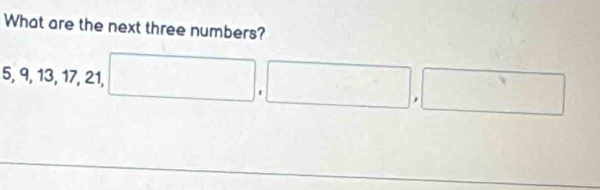 What are the next three numbers?
5, 9, 13, 17, 21, □ ,□ , □