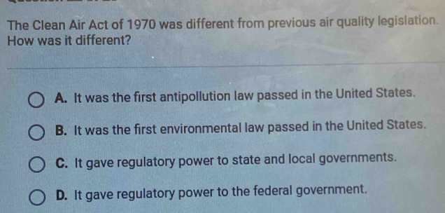 The Clean Air Act of 1970 was different from previous air quality legislation.
How was it different?
A. It was the first antipollution law passed in the United States.
B. It was the first environmental law passed in the United States.
C. It gave regulatory power to state and local governments.
D. It gave regulatory power to the federal government.