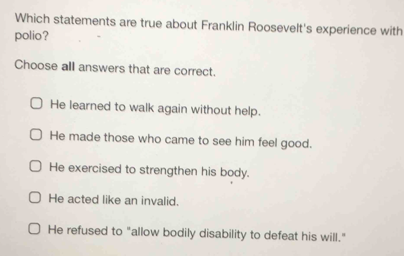 Which statements are true about Franklin Roosevelt's experience with
polio?
Choose all answers that are correct.
He learned to walk again without help.
He made those who came to see him feel good.
He exercised to strengthen his body.
He acted like an invalid.
He refused to "allow bodily disability to defeat his will."