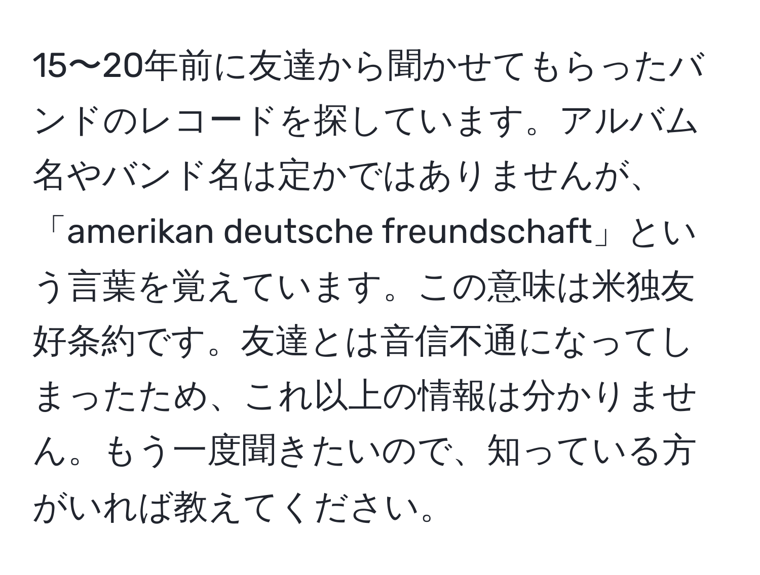 15〜20年前に友達から聞かせてもらったバンドのレコードを探しています。アルバム名やバンド名は定かではありませんが、「amerikan deutsche freundschaft」という言葉を覚えています。この意味は米独友好条約です。友達とは音信不通になってしまったため、これ以上の情報は分かりません。もう一度聞きたいので、知っている方がいれば教えてください。