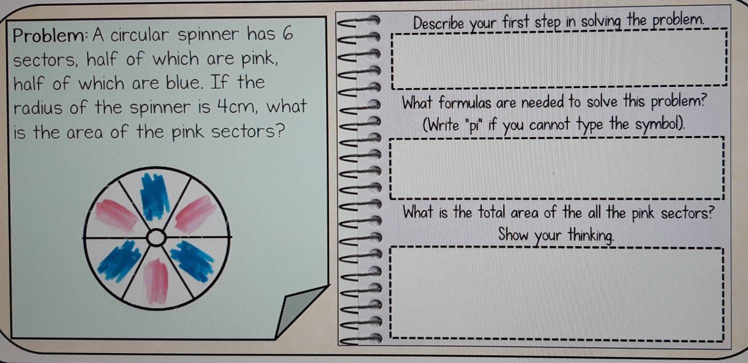 Describe your first step in solving the problem. 
Problem:A circular spinner has 6
sectors, half of which are pink, 
half of which are blue. If the 
radius of the spinner is 4cm, what What formulas are needed to solve this problem? 
is the area of the pink sectors? (Write "pi" if you cannot type the symbol). 
What is the total area of the all the pink sectors? 
Show your thinking.