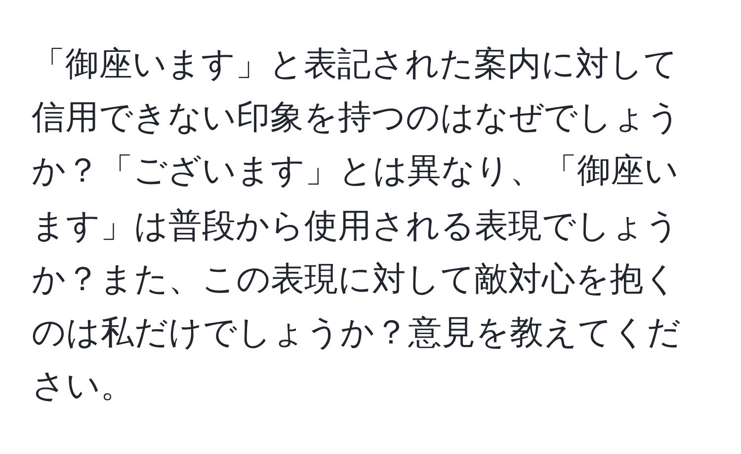 「御座います」と表記された案内に対して信用できない印象を持つのはなぜでしょうか？「ございます」とは異なり、「御座います」は普段から使用される表現でしょうか？また、この表現に対して敵対心を抱くのは私だけでしょうか？意見を教えてください。