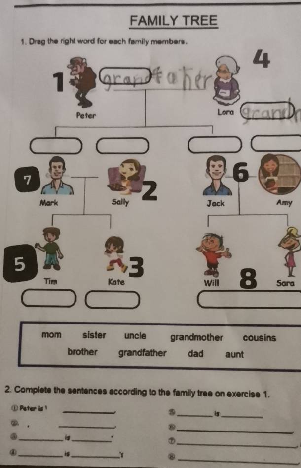 FAMILY TREE 
1. Drag the right word for each family members. 
my 
ara 
2. Complete the sentences according to the family tree on exercise 1. 
① Peter is 1 
_ 
_is_ 
_ 
_ 
② . 
. 
③ _is_ . 
⑦ 
_ 

_ 
④_ is_ ⑧