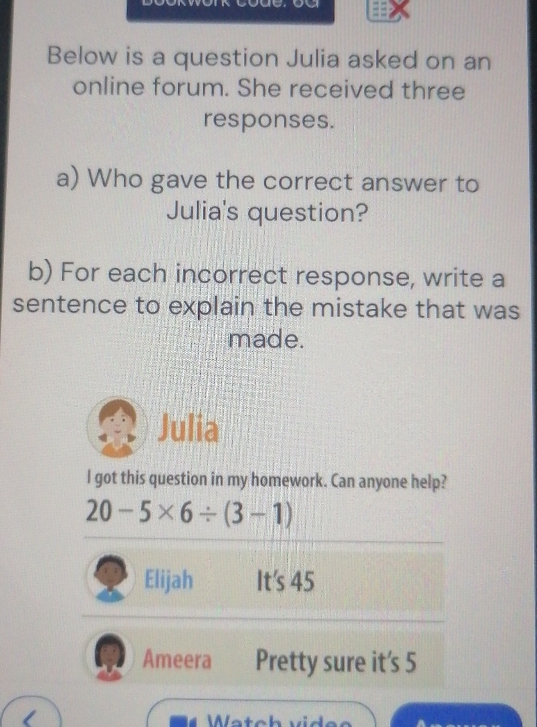 Below is a question Julia asked on an
online forum. She received three
responses.
a) Who gave the correct answer to
Julia's question?
b) For each incorrect response, write a
sentence to explain the mistake that was
made.
Julia
l got this question in my ho
re it's 5