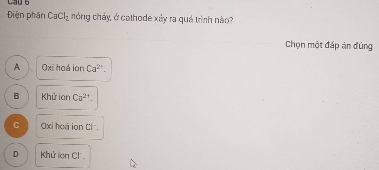 Cau 6
Điện phân CaCl_2 hóng chảy, ở cathode xảy ra quá trình nào?
Chọn một đáp án đúng
A Oxi hoá ion Ca^(2+).
B Khử ion Ca^(2+).
C Oxi hoá ion Cl⁻.
D Khử ion Cl⁻.