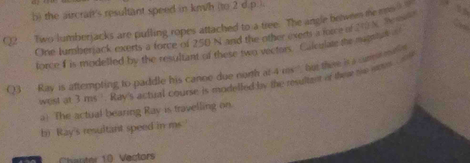 the aircraft's resultant speed in km/h (to 2 d.p.). 
Q2 Two lumberjacks are pulling ropes attached to a tree. The angle between te mas 
One tumberjack exerts a force of 250 N and the other exerts a force of 210 N. Sensse 
force I is modelled by the resultant of these two vectors. Calculate the magntad o 
Q3 Ray is aftempting to paddle his canne due north at 4 ms, but thee is a cun m e 
west at 3 ms '. Ray's actual course is modelled by the resultant of ther the wms 
a) The actual bearing Ray is travelling on. 
b) Ray's resultant speed in ms.' 
Chanter 10 Vectors