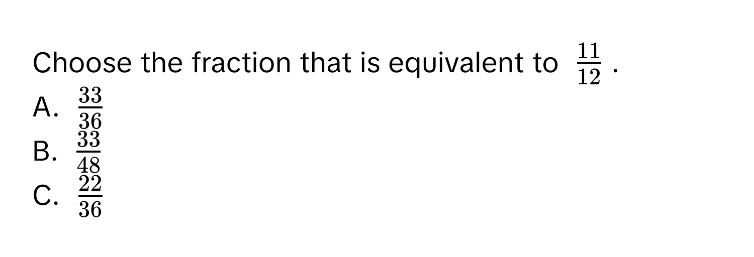 Choose the fraction that is equivalent to $ 11/12 $.
A. $ 33/36 $
B. $ 33/48 $
C. $ 22/36 $