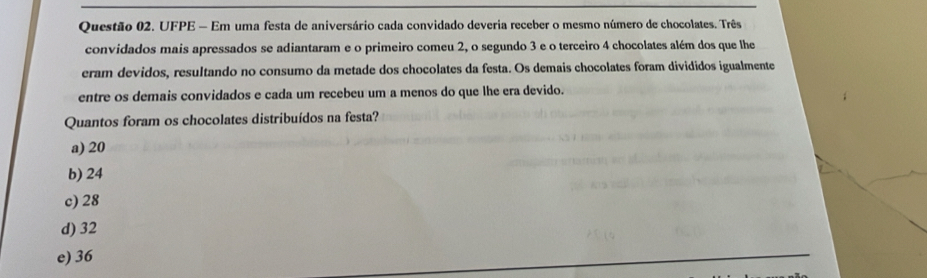 UFPE - Em uma festa de aniversário cada convidado deveria receber o mesmo número de chocolates. Três
convidados mais apressados se adiantaram e o primeiro comeu 2, o segundo 3 e o terceiro 4 chocolates além dos que lhe
eram devidos, resultando no consumo da metade dos chocolates da festa. Os demais chocolates foram divididos igualmente
entre os demais convidados e cada um recebeu um a menos do que lhe era devido.
Quantos foram os chocolates distribuídos na festa?
a) 20
b) 24
c) 28
d) 32
e) 36