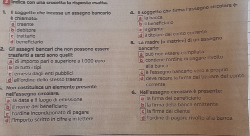 indica con una crocetta la risposta esatta.
1. Il soggetto che incassa un assegno bancario 4. Il soggetto che firma l'assegno circolare è:
è chiamato: a la banca
a traente
b il beneficiario
b debitore c il girante
e trattario
d il titolare del conto corrente
d beneficiario
2. Gli assegni bancari che non possono essere 5. La madre (o matrice) di un assegno
bancario:
trasferiti a terzi sono quelli:
la può non essere compilata
di importo pari o superiore a 1.000 euro b contiene l'ordine di pagare rivolto
b di tutti i tipi alla banca
c emessi dagli enti pubblici c è l'assegno bancario vero e proprio
d all’ordine dello stesso traente d deve recare la firma del titolare del conto
Non costituisce un elemento presente corrente
nell'assegno circolare: 6. Nell'assegno circolare è presente:
a la data e il luogo di emissione a la firma del beneficiario
b il nome del beneficiario b la firma della banca emittente
c l’ordine incondizionato di pagare c la firma del cliente
d l'importo scritto in cifre e in lettere d l'ordine di pagare rivolto alla banca