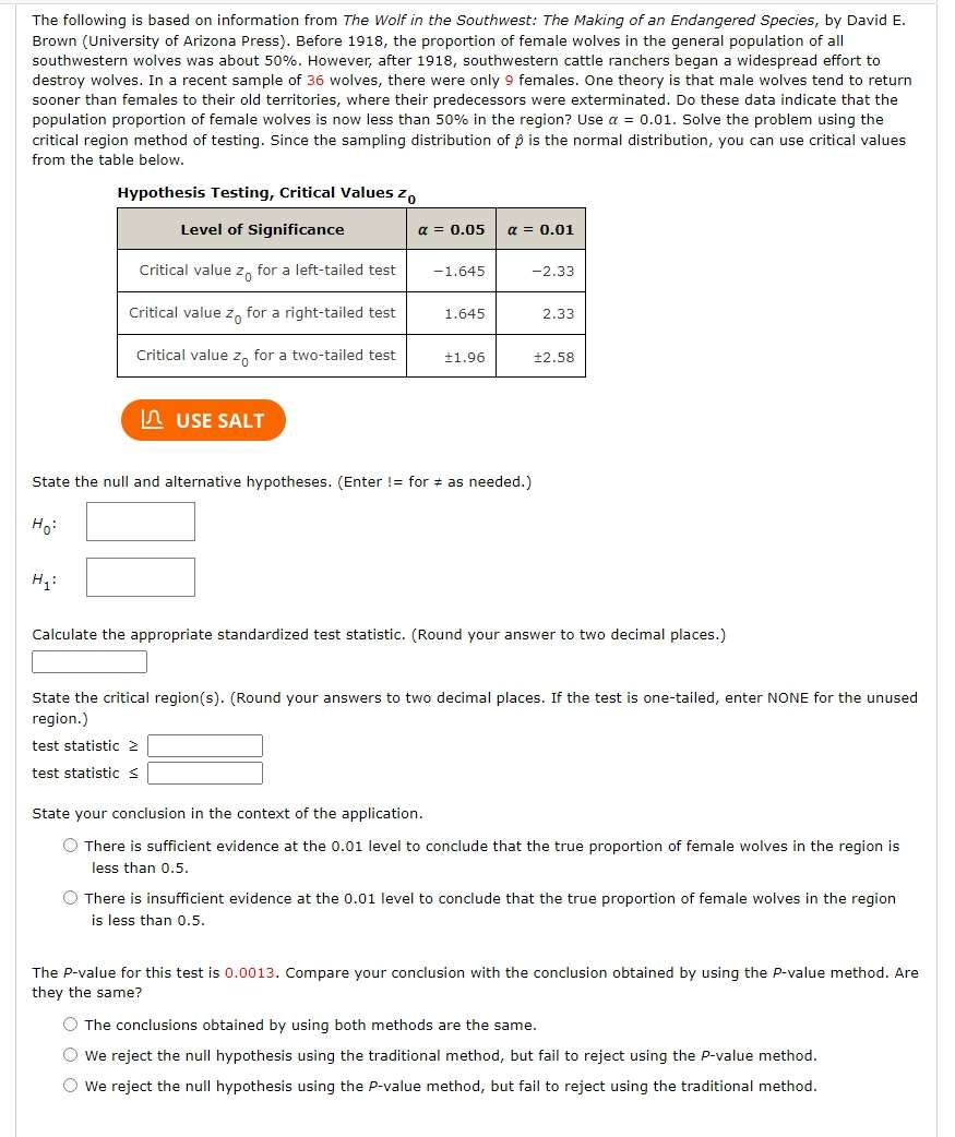 The following is based on information from The Wolf in the Southwest: The Making of an Endangered Species, by David E.
Brown (University of Arizona Press). Before 1918, the proportion of female wolves in the general population of all
southwestern wolves was about 50%. However, after 1918, southwestern cattle ranchers began a widespread effort to
destroy wolves. In a recent sample of 36 wolves, there were only 9 females. One theory is that male wolves tend to return
sooner than females to their old territories, where their predecessors were exterminated. Do these data indicate that the
population proportion of female wolves is now less than 50% in the region? Use alpha =0.01. Solve the problem using the
critical region method of testing. Since the sampling distribution of β is the normal distribution, you can use critical values
from the table below.
USE SALT
State the null and alternative hypotheses. (Enter != for ≠ as needed.)
H_0:
H_1:
Calculate the appropriate standardized test statistic. (Round your answer to two decimal places.)
State the critical region(s). (Round your answers to two decimal places. If the test is one-tailed, enter NONE for the unused
region.)
test statistic ≥
test statistic <
State your conclusion in the context of the application.
There is sufficient evidence at the 0.01 level to conclude that the true proportion of female wolves in the region is
less than 0.5.
There is insufficient evidence at the 0.01 level to conclude that the true proportion of female wolves in the region
is less than 0.5.
The P-value for this test is 0.0013. Compare your conclusion with the conclusion obtained by using the P-value method. Are
they the same?
 The conclusions obtained by using both methods are the same.
We reject the null hypothesis using the traditional method, but fail to reject using the P-value method.
We reject the null hypothesis using the P-value method, but fail to reject using the traditional method.