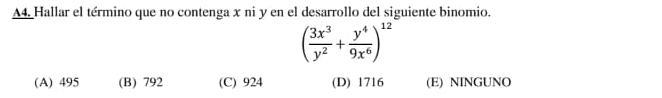 A4. Hallar el término que no contenga x ni y en el desarrollo del siguiente binomio.
( 3x^3/y^2 + y^4/9x^6 )^12
(A) 495 (B) 792 (C) 924 (D) 1716 (E) NINGUNO