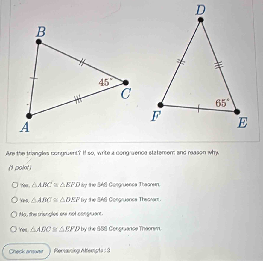 Are the triangles congruent? If so, write a congruence statement and reason why.
(1 point)
Yes, △ ABC≌ △ EFD by the SAS Congruence Theorem.
Yes, △ ABC≌ △ DEF by the SAS Congruence Theorsm.
No, the triangles are not congruent.
Yes, △ ABC≌ △ EFD by the SSS Congruence Theorem.
Check anewer Remaining Attempts : 3