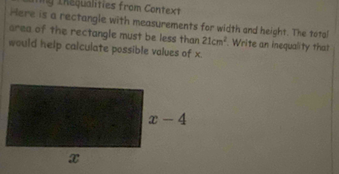 Tng Thequalities from Context
Here is a rectangle with measurements for width and height. The total
area of the rectangle must be less than 21cm^2. Write an inequality that
would help calculate possible values of x.