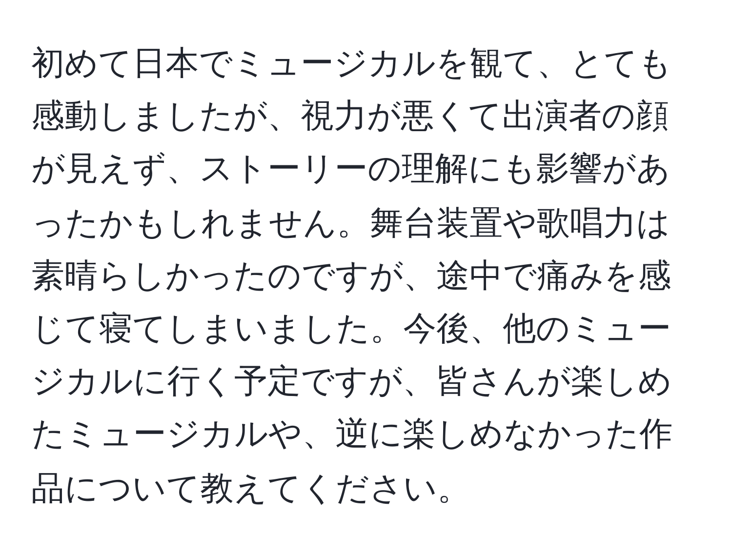 初めて日本でミュージカルを観て、とても感動しましたが、視力が悪くて出演者の顔が見えず、ストーリーの理解にも影響があったかもしれません。舞台装置や歌唱力は素晴らしかったのですが、途中で痛みを感じて寝てしまいました。今後、他のミュージカルに行く予定ですが、皆さんが楽しめたミュージカルや、逆に楽しめなかった作品について教えてください。