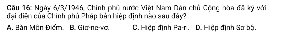 Ngày 6/3/1946, Chính phủ nước Việt Nam Dân chủ Cộng hòa đã ký với
đại diện của Chính phủ Pháp bản hiệp định nào sau đây?
A. Bàn Môn Điếm. B. Giơ-ne-vơ. C. Hiệp định Pa-ri. D. Hiệp định Sơ bộ.