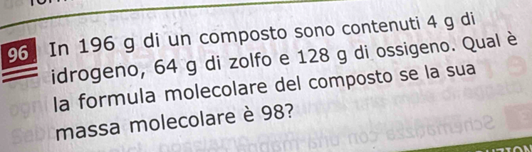 In 196 g di un composto sono contenuti 4 g di 
idrogeno, 64 g di zolfo e 128 g di ossigeno. Qual è 
la formula molecolare del composto se la sua 
massa molecolare è 98?