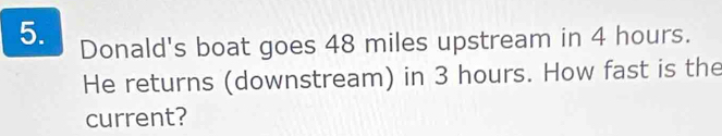 Donald's boat goes 48 miles upstream in 4 hours. 
He returns (downstream) in 3 hours. How fast is the 
current?