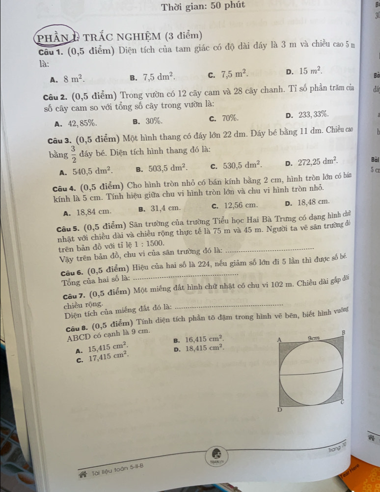 Thời gian: 50 phút B
30
PHÀN D TRÁC NGHIỆM (3 điểm)
câu 1. (0,5 điểm) Diện tích của tam giác có độ dài đáy là 3 m và chiều cao 5 m
là:
A. 8m^2. B. 7,5dm^2. C. 7,5m^2. D. 15m^2. Bà
câu 2. (0,5 điểm) Trong vườn có 12 cây cam và 28 cây chanh. Tỉ số phần trăm của đá
số cây cam so với tổng số cây trong vườn là:
A. 42,85%. B. 30%. c. 70%. D. 233, 33%.  
câu 3. (0,5 điểm) Một hình thang có đáy lớn 22 dm. Đáy bé bằng 11 dm. Chiều cao h
bằng  3/2  đáy bé. Diện tích hình thang đó là:
Bài
A. 540,5dm^2. B. 503,5dm^2. C. 530,5dm^2. D. 272,25dm^2. 5 cr
câu 4. (0,5 điểm) Cho hình tròn nhỏ có bán kính bằng 2 cm, hình tròn lớn có bán
kính là 5 cm. Tính hiệu giữa chu vi hình tròn lớn và chu vi hình tròn nhỏ.
A. 18,84 cm. B. 31,4 cm. c. 12,56 cm. D. 18,48 cm.
câu 5. (0,5 điểm) Sân trường của trường Tiểu học Hai Bà Trưng có dạng hình chữ
nhật với chiều dài và chiều rộng thực tế là 75 m và 45 m. Người ta vẽ sân trường đó
trên bản đồ với tỉ lệ 1:1500. _
Vậy trên bản đồ, chu vi của sân trường đó là:
câu  6. (0,5 điểm) Hiệu của hai số là 224, nếu giảm số lớn đi 5 lần thì được số bé.
Tổng của hai số là:
câu 7. (0,5 điểm) Một miếng đất hình chữ nhật có chu vi 102 m. Chiều dài gắp đôi
chiều rộng.
Diện tích của miếng đất đó là:
_
câu 8. (0,5 điểm) Tính diện tích phần tô đậm trong hình vẽ bên, biết hình vuông
ABCD có cạnh là 9 cm.
A. 15,415cm^2. B. 16,415cm^2.
C. 17,415cm^2. D. 18,415cm^2.
a
Trang 70
Tài liệu toán 5-II-B
Hen