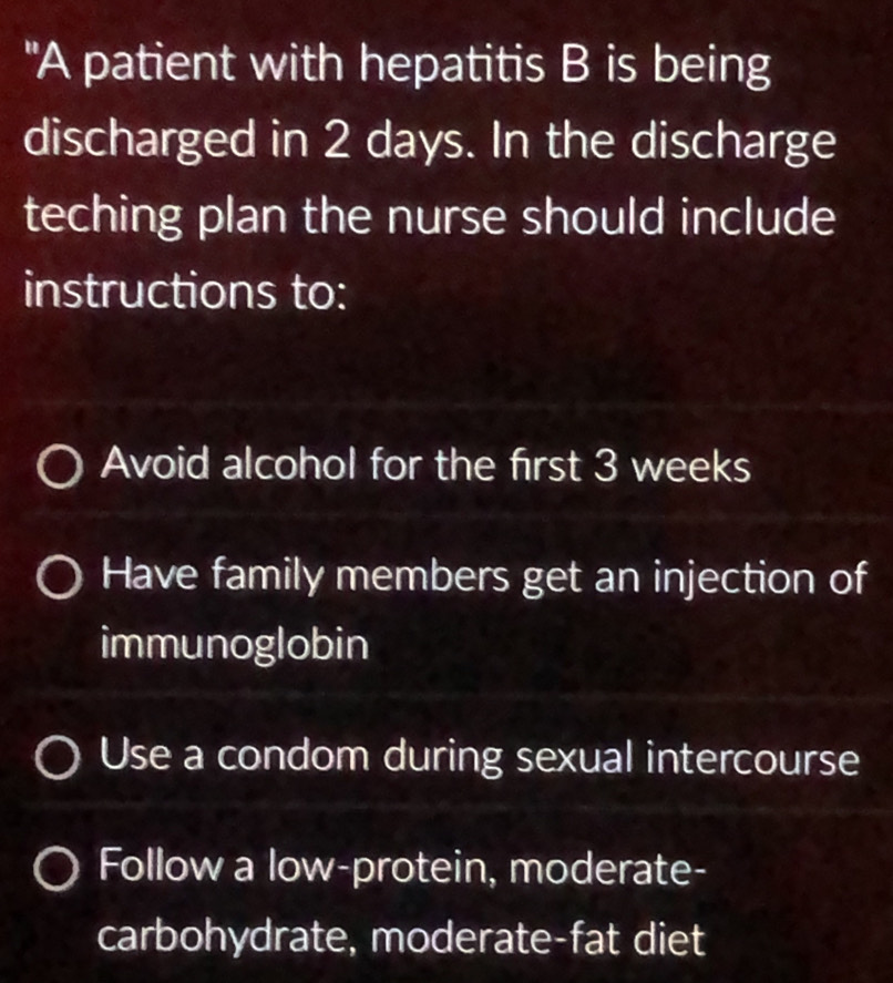 "A patient with hepatitis B is being
discharged in 2 days. In the discharge
teching plan the nurse should include
instructions to:
Avoid alcohol for the first 3 weeks
Have family members get an injection of
immunoglobin
Use a condom during sexual intercourse
Follow a low-protein, moderate-
carbohydrate, moderate-fat diet