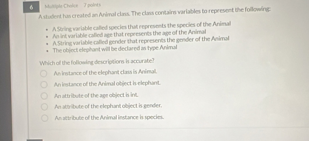 A student has created an Animal class. The class contains variables to represent the following:
A String variable called species that represents the species of the Animal
An int variable called age that represents the age of the Animal
A String variable called gender that represents the gender of the Animal
The object elephant will be declared as type Animal
Which of the following descriptions is accurate?
An instance of the elephant class is Animal.
An instance of the Animal object is elephant.
An attribute of the age object is int.
An attribute of the elephant object is gender.
An attribute of the Animal instance is species.