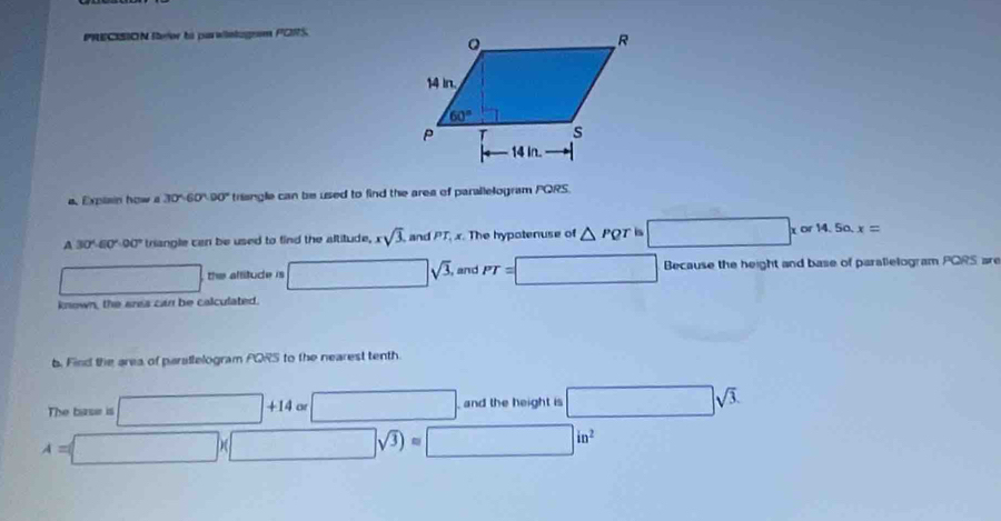 PRECISION Reor to parwintagrom PORS.
a. Explain how a 30°60°90° trisngle can be used to find the area of parallelogram PQRS.
A 30°.60°.00° triangle can be used to find the altitude, x sqrt(3). and PT_4 x. The hypotenuse of △ PQT is □ * or14.50.x=
□ the allitude is □ sqrt(3), and PT=□ Because the height and base of parallelogram PQRS are
known, the ares can be calculated.
b. Find the area of paratlelogram PQRS to the nearest tenth.
The bise is □ +14 or □ . and the height is □ sqrt(3).
A=□ * □ sqrt(3))= □ in^2