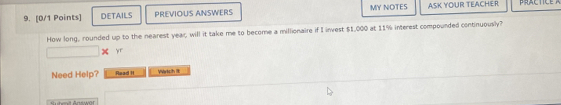 DETAILS PREVIOUS ANSWERS MY NOTES ASK YOUR TEACHER 
How long, rounded up to the nearest year; will it take me to become a millionaire if I invest $1,000 at 11% interest compounded continuously? 
× yr 
Need Help? Read II Wtch it