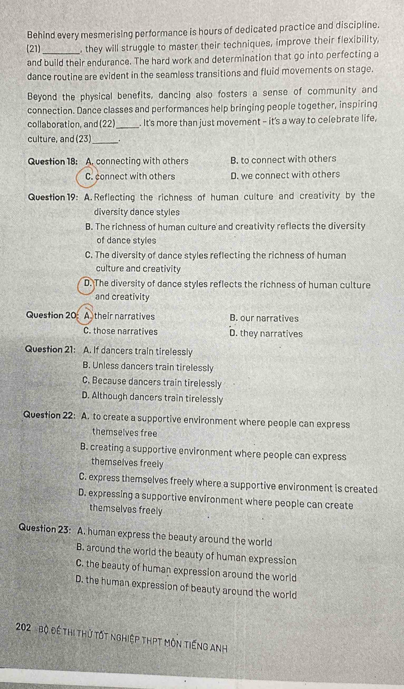 Behind every mesmerising performance is hours of dedicated practice and discipline.
(21)_ , they will struggle to master their techniques, improve their flexibility,
and build their endurance. The hard work and determination that go into perfecting a
dance routine are evident in the seamless transitions and fluid movements on stage.
Beyond the physical benefits, dancing also fosters a sense of community and
connection. Dance classes and performances help bringing people together, inspiring
collaboration, and (22)_ . It's more than just movement - it’s a way to celebrate life,
culture, and (23)_
Question 18: A. connecting with others B. to connect with others
C. connect with others D. we connect with others
Question 19: A. Reflecting the richness of human culture and creativity by the
diversity dance styles
B. The richness of human culture and creativity reflects the diversity
of dance styles
C. The diversity of dance styles reflecting the richness of human
culture and creativity
D. The diversity of dance styles reflects the richness of human culture
and creativity
Question 20: A. their narratives B. our narratives
C. those narratives D. they narratives
Question 21: A. If dancers train tirelessly
B. Unless dancers train tirelessly
C. Because dancers train tirelessly
D. Although dancers train tirelessly
Question 22: A. to create a supportive environment where people can express
themselves free
B. creating a supportive environment where people can express
themselves freely
C. express themselves freely where a supportive environment is created
D. expressing a supportive environment where people can create
themselves freely
Question 23: A. human express the beauty around the world
B. around the world the beauty of human expression
C. the beauty of human expression around the world
D. the human expression of beauty around the world
202 Bộ Đề thi thử tốt nghiệp thPT Môn tiếnG ANH