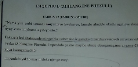 ISIQEPHU B (ZIHLANGENE PHEZULU) 
UMBUZO 2 (UMBUZO OMUDE) 
*Noma yini embi umuntu akayenzayo kwabanye, kumele alindele ukuthi ngelinye ilang 
uyoyivuna imiphumela yaleyo nto." 
Fakazela lesi sitatimende esingenhla usebenzise ízigameko ezenzeka kwinoveli eniyenza kul 
nyaka iZihlangene Phezulu. Impendulo yakho mayibe ubude obungamagama angama- 29
kuya kwangama- 340
Impendulo yakho mayihleleke njenge-eseyi.