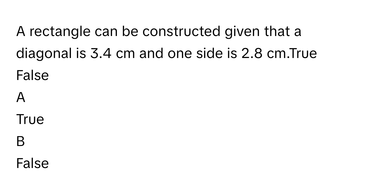 A rectangle can be constructed given that a diagonal is 3.4 cm and one side is 2.8 cm.True 
False

A  
True  


B  
False