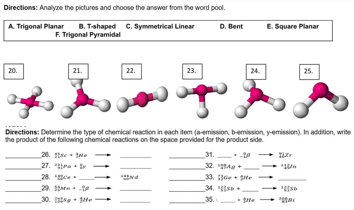 Directions: Analyze the pictures and choose the answer from the word pool.
A. Trigonal Planar B. T-shaped C. Symmetrical Linear D. Bent E. Square Planar
F. Trigonal Pyramidal
Directions: Determine the type of chemical reaction in each item (a-emission, b-emission, y-emission). In addition, write
the product of the following chemical reactions on the space provided for the product side.
__26. _(21)^(45)Sc+_2^(4He _ ) _
_31. _ +^0_-1beta to _(40)^(91)Zr
_27. _(91)^(231)Pa+_0^(0Y to _
_32. _(47)^(108)Ag+ _ ) ^11_(49)^2In
__28. _(58)^(140)Ce+_  to _(60)^(144)Nd _33. _(32)^(73)Ge+_2^(4He
_
34.
__29. _(25)^(54)Mn+_(-1)^0beta to __ _(51)^(122)Sb+ _ ^122)_(51)^(22)Sb
_30. _(106)^(263)Sg+_2^4He to __35. _ +_2^4He _(83)^(208)Bi