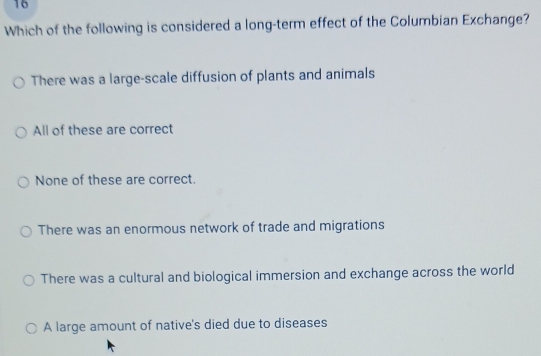 Which of the following is considered a long-term effect of the Columbian Exchange?
There was a large-scale diffusion of plants and animals
All of these are correct
None of these are correct.
There was an enormous network of trade and migrations
There was a cultural and biological immersion and exchange across the world
A large amount of native's died due to diseases