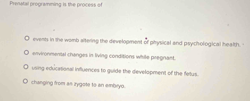 Prenatal programming is the process of
events in the womb altering the development of physical and psychological health.
environmental changes in living conditions while pregnant.
using educational influences to guide the development of the fetus.
changing from an zygote to an embryo.