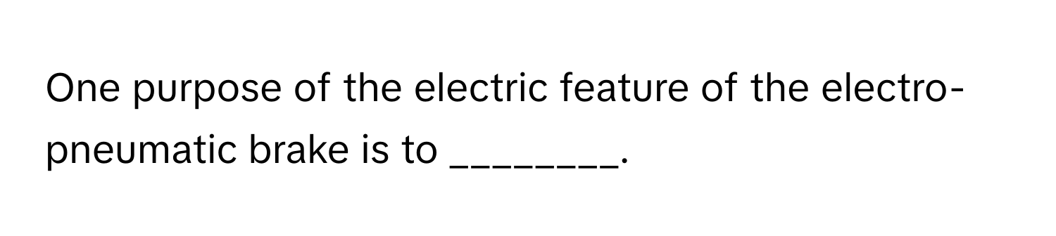 One purpose of the electric feature of the electro-pneumatic brake is to ________.