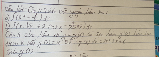 eǒu hùn Cán 1: Winh cac ugugin làn yau 
a ∈t (2^x- 1/x )dx
b ∈t (x.sqrt[3](x)+2cos x- 4/sin^2x )dx
Can g cho hain sō y=g(x) có dao dan yáo liān tuu 
teān R biā g(x)=16 taJ g'(x)dx=3x^2-2x+c
did g(3)
p=: Cain