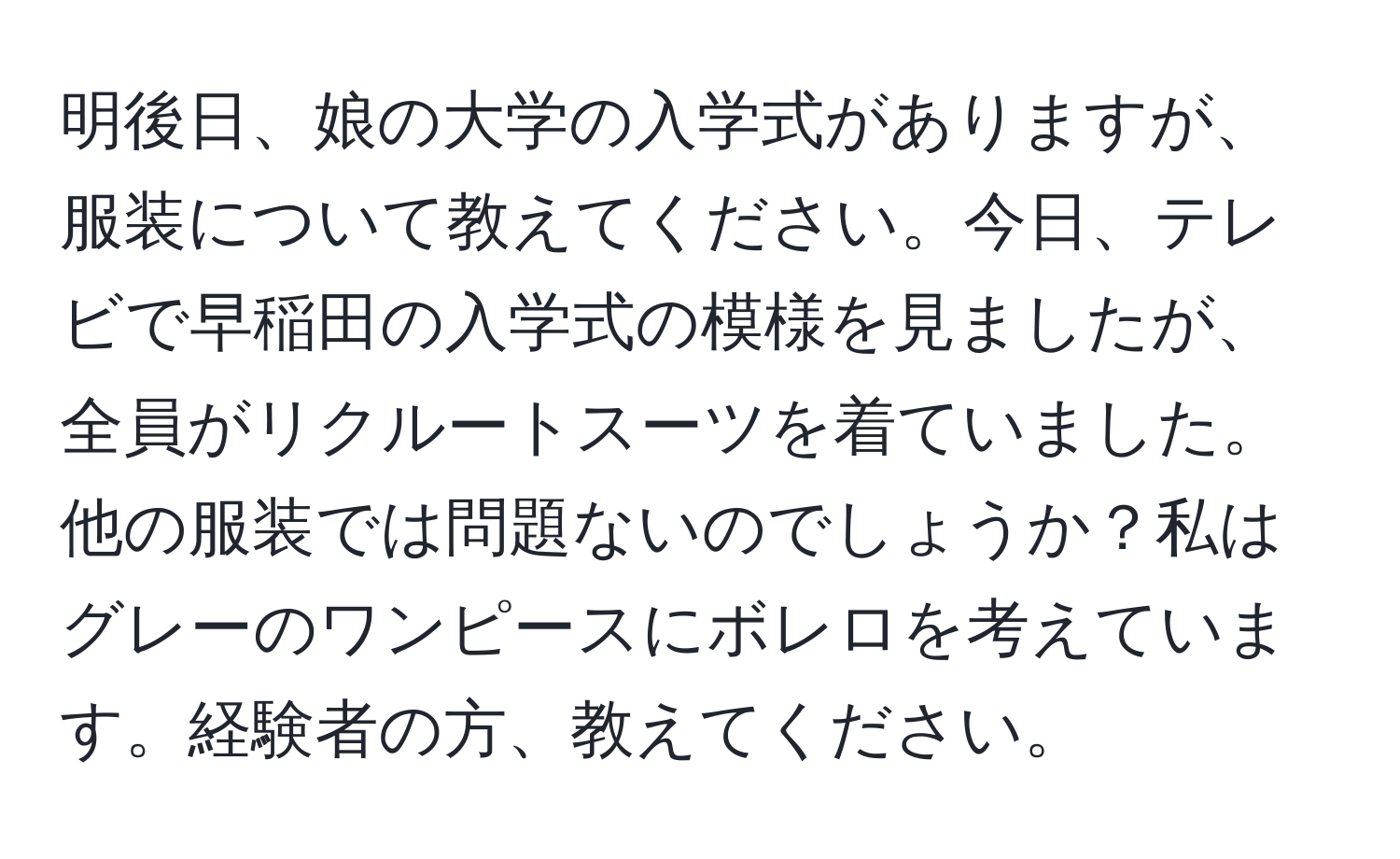 明後日、娘の大学の入学式がありますが、服装について教えてください。今日、テレビで早稲田の入学式の模様を見ましたが、全員がリクルートスーツを着ていました。他の服装では問題ないのでしょうか？私はグレーのワンピースにボレロを考えています。経験者の方、教えてください。