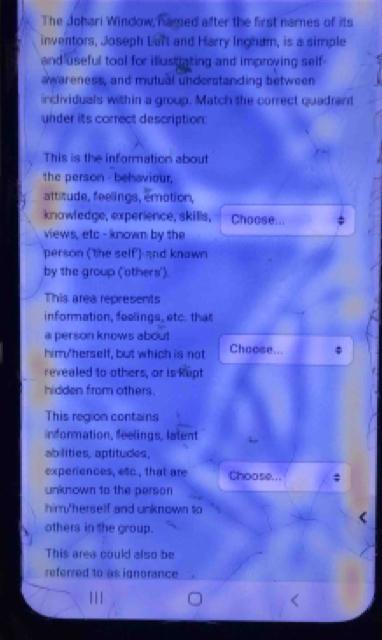 The Johari Window, Famed after the first names of its 
inventors, Joseph Luft and Harry Ingham, is a simple 
and useful tool for illustating and improying self 
awareness, and mutual understanding between 
individuals within a group. Match the correct quadrant 
under its correct description: 
This is the information about 
the person - behaviour, 
attitude, feelings, emotion, 
knowledge, experience, skills, Choose... 
views, etc - known by the 
person (the self) and knawn 
by the group ('others'). 
This area represents 
information, feelings, etc. that 
a person knows about 
him'herself, but which is not Choose... 
revealed to others, or is kept 
hidden from others. 
This region contains 
information, feelings, lalent 
abilities, aptitudes, 
experiences, etc, that are Choose... 
unknown to the person 
himy'herself and unknown to 
others in the group. 
This area could also be 
referred to as ignorance 
|||