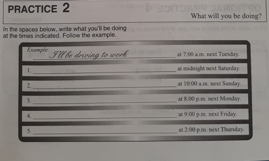 PRACTICE 2 
What will you be doing? 
In the spaces below, write what you'll be doing 
at the times indicated. Follow the example. 
Example: I'll be driving to work a.m. next Tuesday. 
at 7:00 
1._ 
at midnight next Saturday. 
at 10:00 
2. _a.m. next Sunday. 
3._ 
at 8:00 p.m. next Monday. 
at 9:00 
4. _p.m. next Friday. 
5. _p.m. next Thursday. 
at 2:00