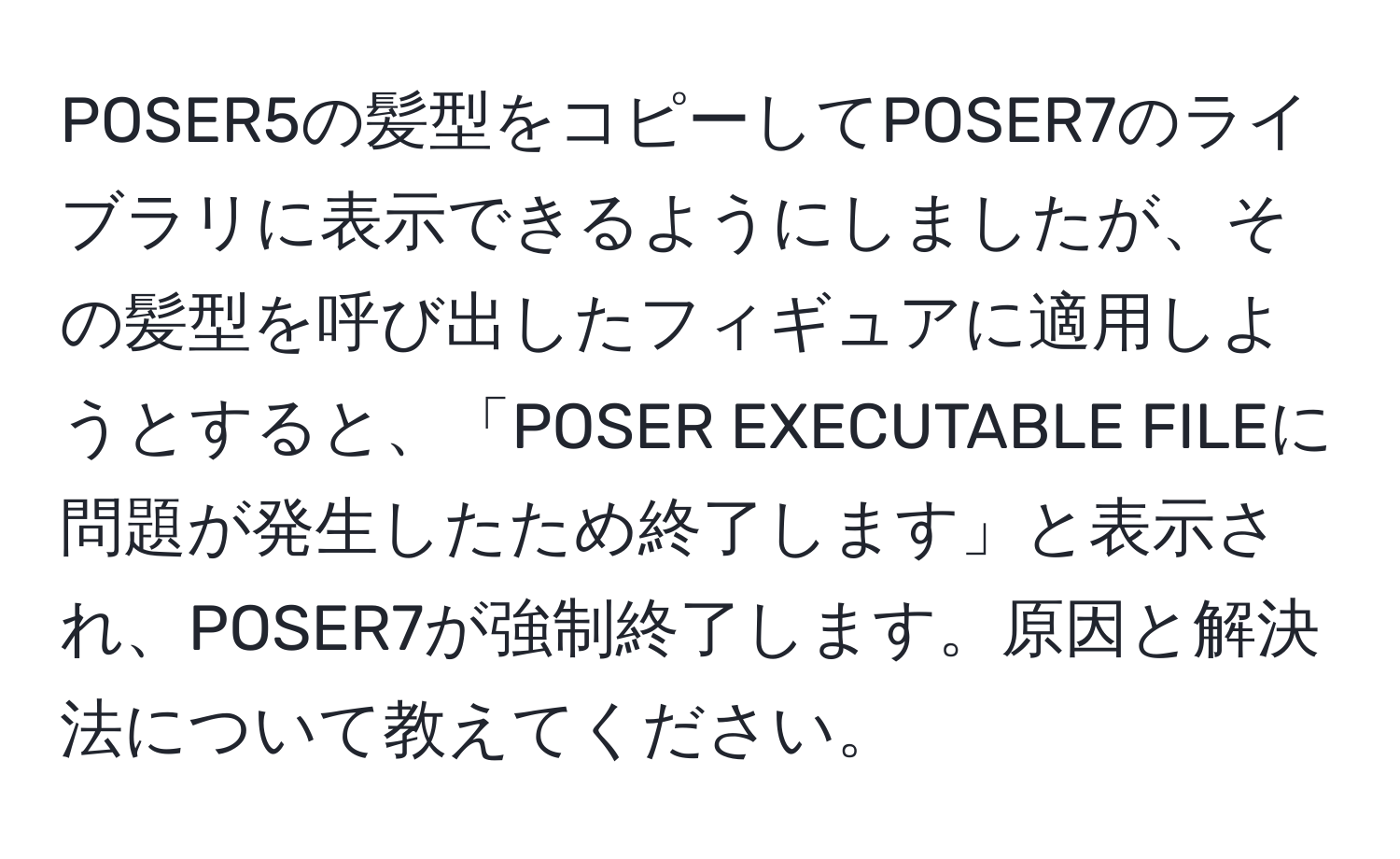 POSER5の髪型をコピーしてPOSER7のライブラリに表示できるようにしましたが、その髪型を呼び出したフィギュアに適用しようとすると、「POSER EXECUTABLE FILEに問題が発生したため終了します」と表示され、POSER7が強制終了します。原因と解決法について教えてください。