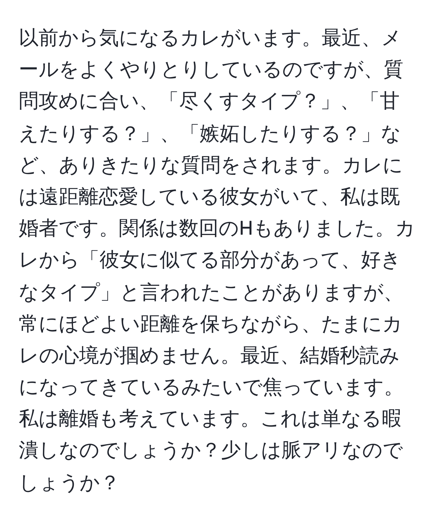 以前から気になるカレがいます。最近、メールをよくやりとりしているのですが、質問攻めに合い、「尽くすタイプ？」、「甘えたりする？」、「嫉妬したりする？」など、ありきたりな質問をされます。カレには遠距離恋愛している彼女がいて、私は既婚者です。関係は数回のHもありました。カレから「彼女に似てる部分があって、好きなタイプ」と言われたことがありますが、常にほどよい距離を保ちながら、たまにカレの心境が掴めません。最近、結婚秒読みになってきているみたいで焦っています。私は離婚も考えています。これは単なる暇潰しなのでしょうか？少しは脈アリなのでしょうか？