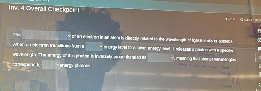 Inv. 4 Overall Checkpoint 04:03 / 20:0 
3 of 16 
The □ 8 of an electron in an atom is directly related to the wavelength of light it emits or absorbs. G 
When an electron transitions from a □° energy level to a lower energy level, it releases a photon with a specific 
wavelength. The energy of this photon is inversely proportional to its □ , meaning that shorter wavelengths 
correspond to y| venergy photons.