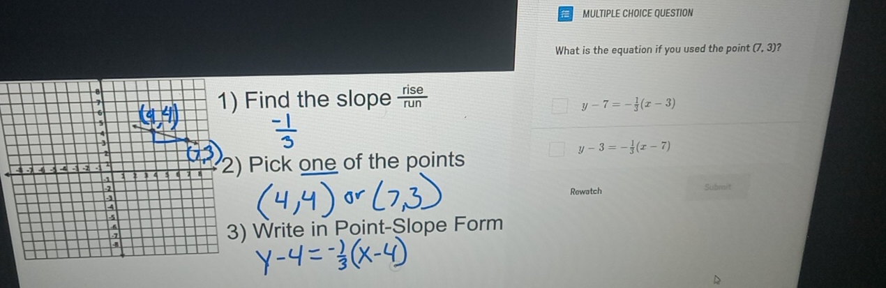 QUESTION
What is the equation if you used the point (7, 3)?
Find the slope  rise/run 
y-7=- 1/3 (x-3)
y-3=- 1/3 (x-7)
Pick one of the points
Rewatch Submit
Write in Point-Slope Form