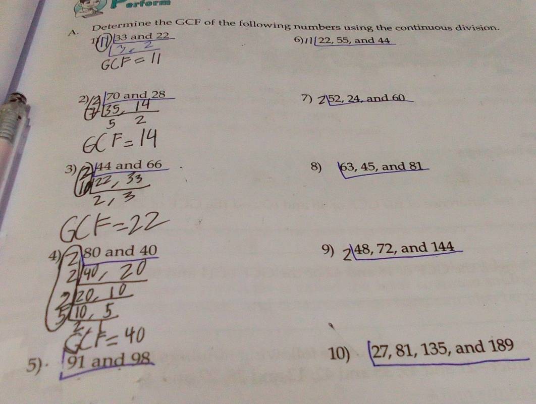 erform 
A. Determine the GCF of the following numbers using the continuous division. 
1 33 and 22
6) 1) 22,55,and44
2) 70 and 28
7) Z|52,24 , and 6 _ 0 
8) 
3) 1 4 and 6 63,45, and 81
4) 30 and 40
9) 2, 48, 72, ,and144
10) (27,81,135 , n
5)· 91 and 98 d 189