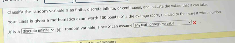 Classify the random variable X as finite, discrete infinite, or continuous, and indicate the values that X can take. 
Your class is given a mathematics exam worth 100 points; X is the average score, rounded to the nearest whole number.
X is a discrete infinite random variable, since X can assume [any real nonnegative value 
Last Response