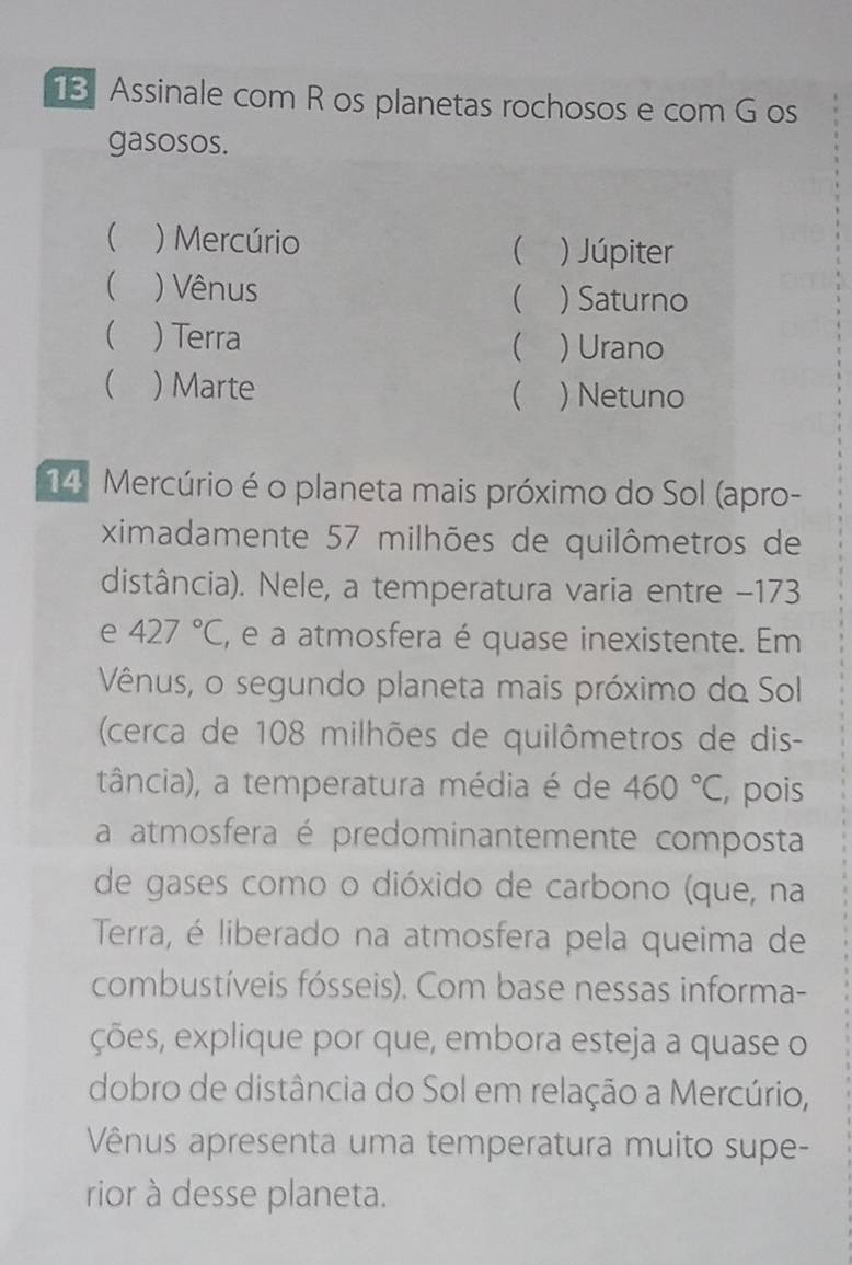 Assinale com R os planetas rochosos e com G os 
gasosos. 
 ) Mercúrio ) Júpiter 

( ) Vênus  ) Saturno 
( ) Terra 
( )Urano 
( ) Marte ) Netuno 
 
14. Mercúrio é o planeta mais próximo do Sol (apro- 
ximadamente 57 milhões de quilômetros de 
distância). Nele, a temperatura varia entre - 173
e 427°C , e a atmosfera é quase inexistente. Em 
Vênus, o segundo planeta mais próximo do Sol 
(cerca de 108 milhões de quilômetros de dis- 
tância), a temperatura média é de 460°C pois 
a atmosfera é predominantemente composta 
de gases como o dióxido de carbono (que, na 
Terra, é liberado na atmosfera pela queima de 
combustíveis fósseis). Com base nessas informa- 
ções, explique por que, embora esteja a quase o 
dobro de distância do Sol em relação a Mercúrio, 
Vênus apresenta uma temperatura muito supe- 
rior à desse planeta.